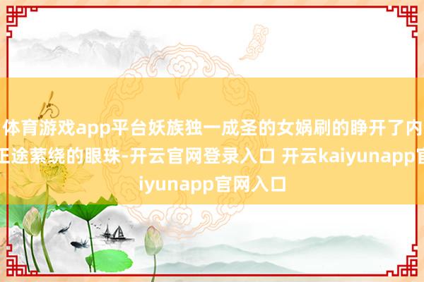 体育游戏app平台妖族独一成圣的女娲刷的睁开了内有三千正途萦绕的眼珠-开云官网登录入口 开云kaiyunapp官网入口