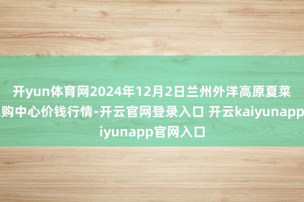 开yun体育网2024年12月2日兰州外洋高原夏菜副食物采购中心价钱行情-开云官网登录入口 开云kaiyunapp官网入口