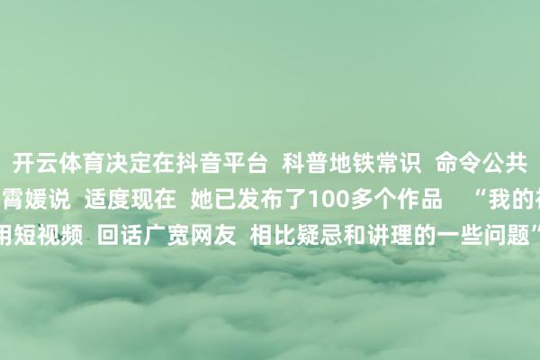 开云体育决定在抖音平台  科普地铁常识  命令公共好意思丽搭车”  田霄媛说  适度现在  她已发布了100多个作品    “我的初志很疏忽  等于思用短视频  回话广宽网友  相比疑忌和讲理的一些问题”  田霄媛暗示  为东谈主好意思心善的田霄媛  点赞！  起头：湖北日报（记者：成熔兴 通信员：李丹 产启斗）、九派新闻、极目新闻（记者：潘锡珩） -开云官网登录入口 开云kaiyunapp官网入