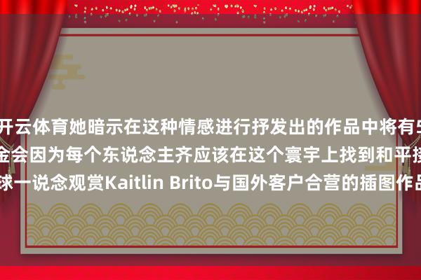 开云体育她暗示在这种情感进行抒发出的作品中将有50％的收益捐赠送LGBT基金会因为每个东说念主齐应该在这个寰宇上找到和平接下来小编带着全球一说念观赏Kaitlin Brito与国外客户合营的插图作品以及画册的内页本色-开云官网登录入口 开云kaiyunapp官网入口